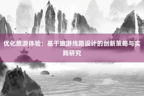 优化旅游体验：基于旅游线路设计的创新策略与实践研究